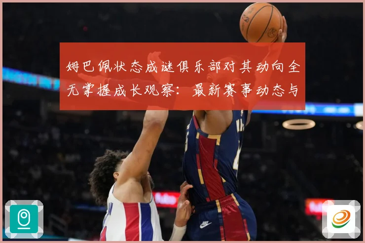 姆巴佩状态成谜俱乐部对其动向全无掌握成长观察：最新赛事动态与深度分析