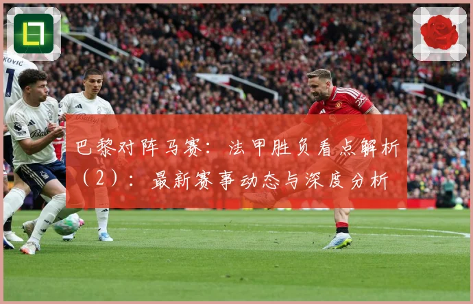 巴黎对阵马赛：法甲胜负看点解析（2）：最新赛事动态与深度分析