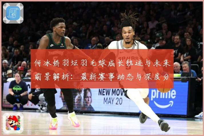 何冰娇羽坛羽毛球成长轨迹与未来前景解析：最新赛事动态与深度分析