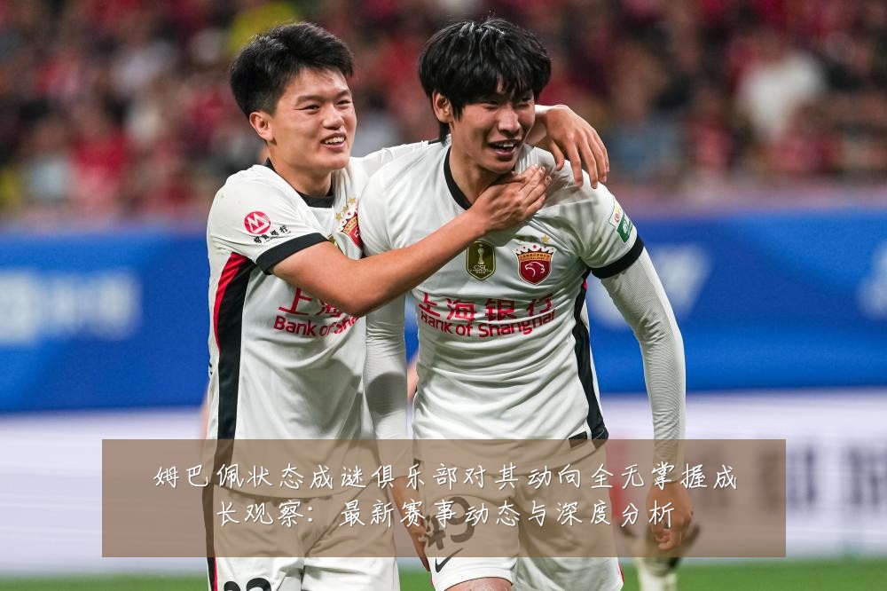 姆巴佩状态成谜俱乐部对其动向全无掌握成长观察:最新赛事动态与深度分析