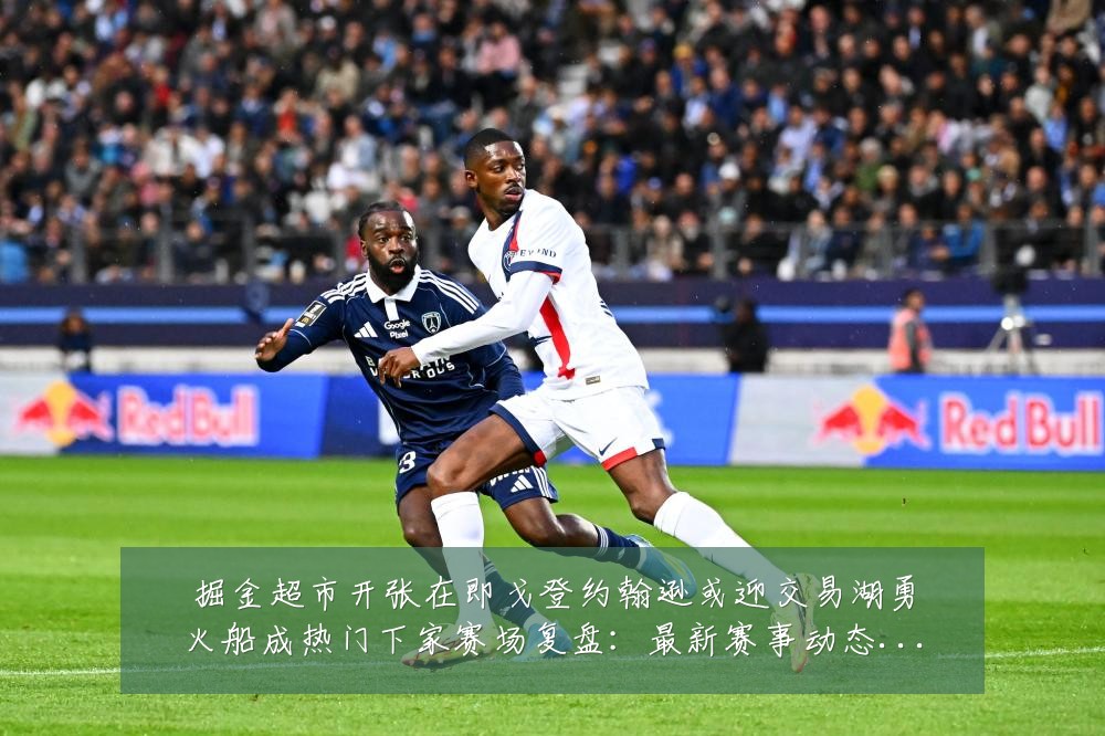 掘金超市开张在即戈登约翰逊或迎交易湖勇火船成热门下家赛场复盘：最新赛事动态与深度分析