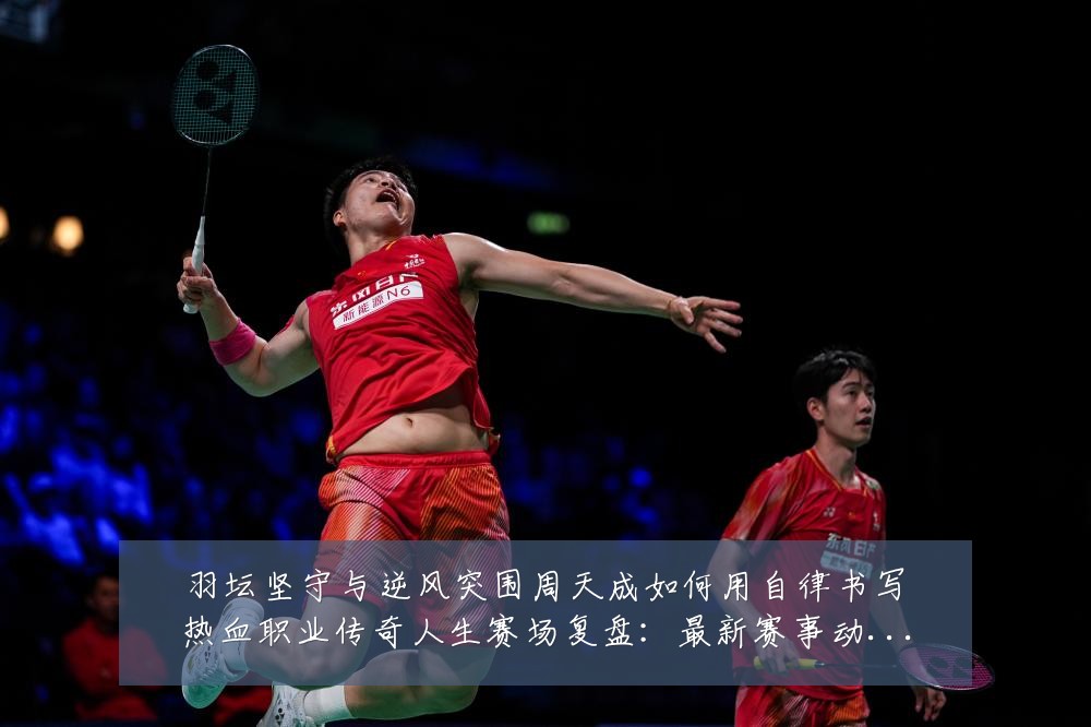 羽坛坚守与逆风突围周天成如何用自律书写热血职业传奇人生赛场复盘:最新赛事动态与深度分析
